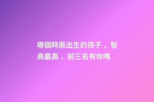 哪個時辰出生的孩子，智商最高，前三名有你嗎